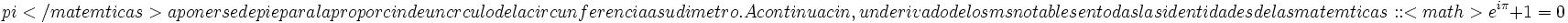 \ pi </ matemáticas> a ponerse de pie para la proporción de un círculo de la circunferencia a su diámetro. A continuación, un derivado de los más notables en todas las identidades de las matemáticas:   : <math> e ^{i \pi}+1 = 0 \,