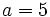 a=5\,