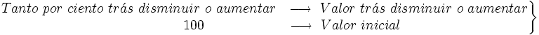 \left . \begin{matrix} Tanto \ por \ ciento \ tr\acute{a}s \ disminuir \ o \ aumentar ~ \ \longrightarrow \ Valor \ tr\acute{a}s \ disminuir \ o \ aumentar \\ \qquad \qquad 100  \qquad \qquad \qquad \longrightarrow \  Valor \ inicial \end{matrix} \right \}