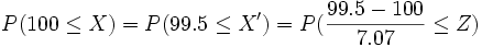 P(100 \le X ) = P(99.5 \le X')= P( \frac{99.5-100} {7.07} \le Z)