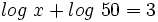 log \ x + log \ 50 = 3