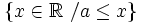 \left \{ x \in \mathbb{R} \ / a \le x \right \}