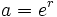 a=e^r\;